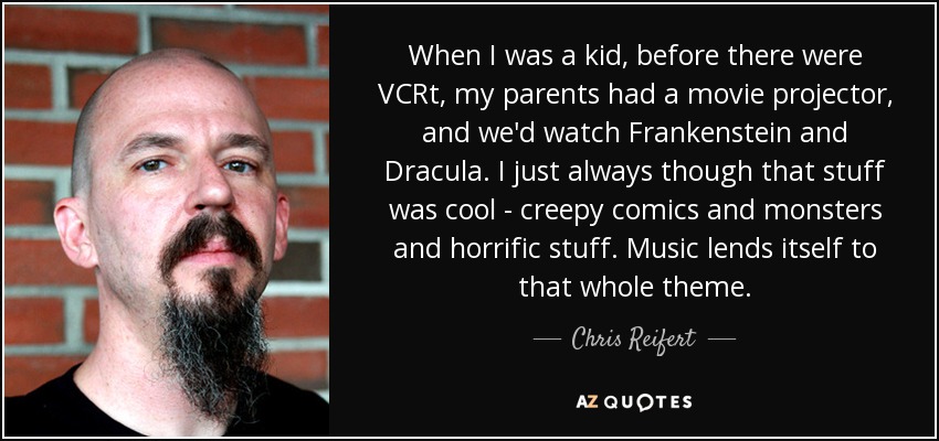 When I was a kid, before there were VCRt, my parents had a movie projector, and we'd watch Frankenstein and Dracula. I just always though that stuff was cool - creepy comics and monsters and horrific stuff. Music lends itself to that whole theme. - Chris Reifert