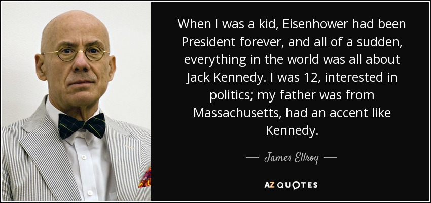 When I was a kid, Eisenhower had been President forever, and all of a sudden, everything in the world was all about Jack Kennedy. I was 12, interested in politics; my father was from Massachusetts, had an accent like Kennedy. - James Ellroy