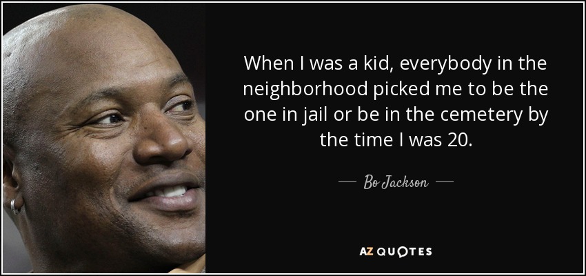When I was a kid, everybody in the neighborhood picked me to be the one in jail or be in the cemetery by the time I was 20. - Bo Jackson