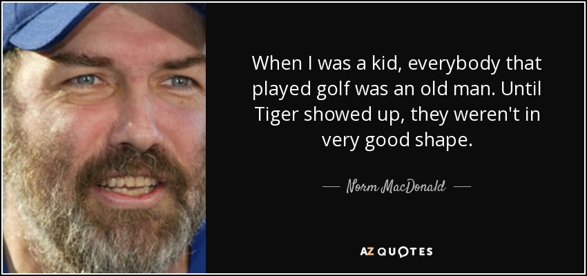 When I was a kid, everybody that played golf was an old man. Until Tiger showed up, they weren't in very good shape. - Norm MacDonald