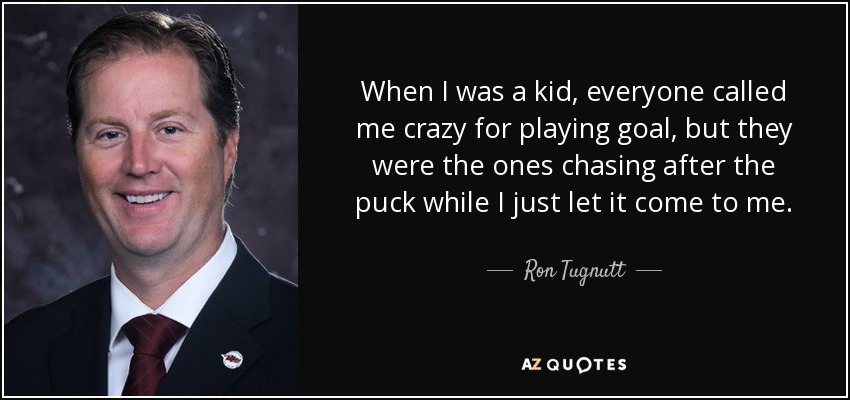 When I was a kid, everyone called me crazy for playing goal, but they were the ones chasing after the puck while I just let it come to me. - Ron Tugnutt