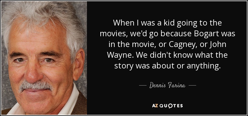 When I was a kid going to the movies, we'd go because Bogart was in the movie, or Cagney, or John Wayne. We didn't know what the story was about or anything. - Dennis Farina