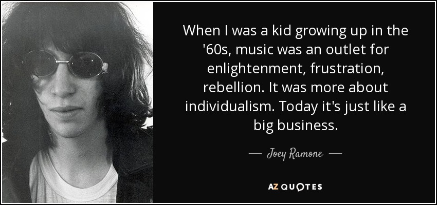 When I was a kid growing up in the '60s, music was an outlet for enlightenment, frustration, rebellion. It was more about individualism. Today it's just like a big business. - Joey Ramone