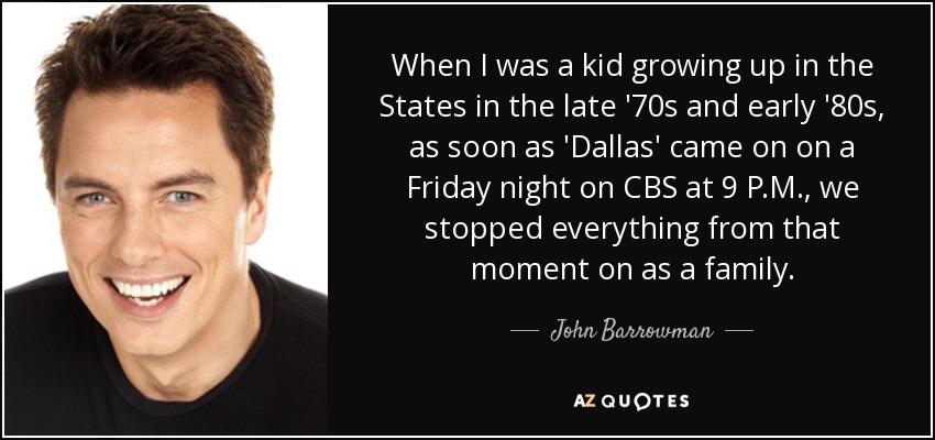 When I was a kid growing up in the States in the late '70s and early '80s, as soon as 'Dallas' came on on a Friday night on CBS at 9 P.M., we stopped everything from that moment on as a family. - John Barrowman