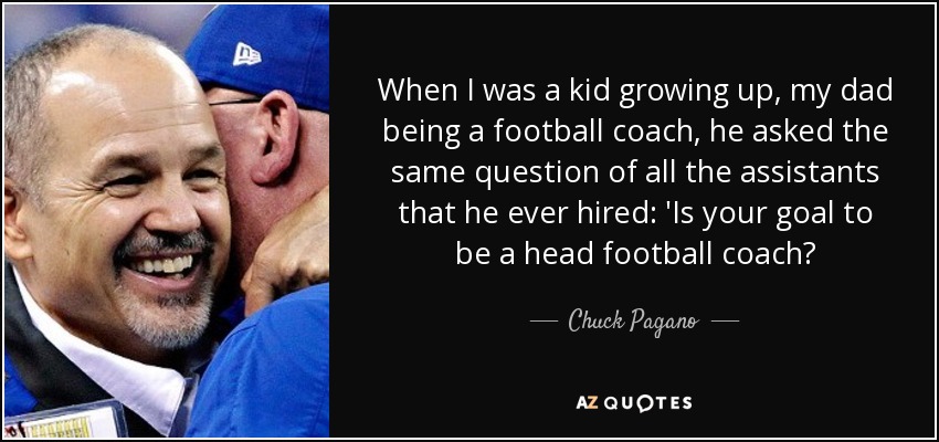 When I was a kid growing up, my dad being a football coach, he asked the same question of all the assistants that he ever hired: 'Is your goal to be a head football coach? - Chuck Pagano