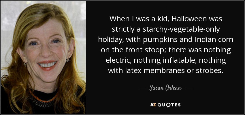 When I was a kid, Halloween was strictly a starchy-vegetable-only holiday, with pumpkins and Indian corn on the front stoop; there was nothing electric, nothing inflatable, nothing with latex membranes or strobes. - Susan Orlean