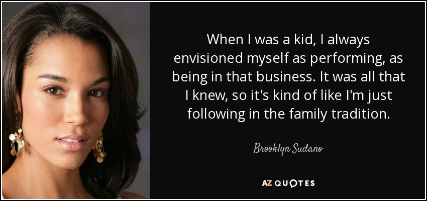 When I was a kid, I always envisioned myself as performing, as being in that business. It was all that I knew, so it's kind of like I'm just following in the family tradition. - Brooklyn Sudano