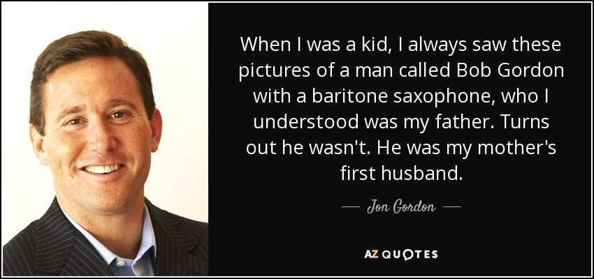 When I was a kid, I always saw these pictures of a man called Bob Gordon with a baritone saxophone, who I understood was my father. Turns out he wasn't. He was my mother's first husband. - Jon Gordon