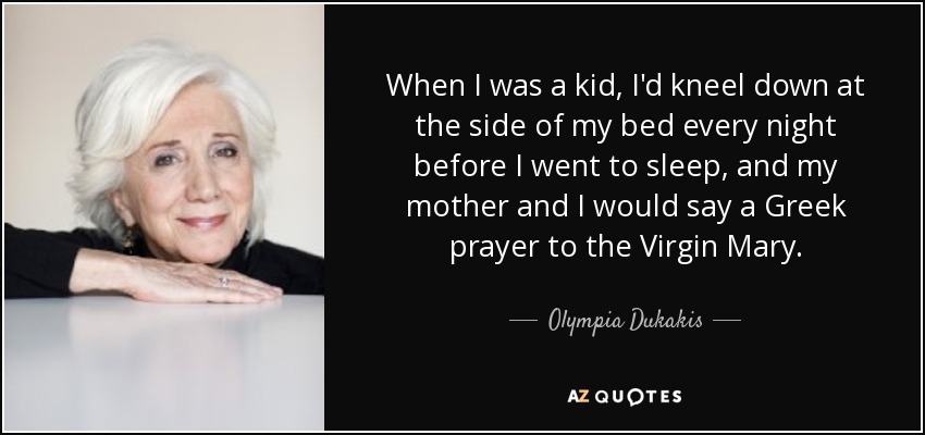 When I was a kid, I'd kneel down at the side of my bed every night before I went to sleep, and my mother and I would say a Greek prayer to the Virgin Mary. - Olympia Dukakis