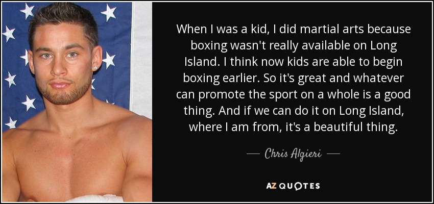When I was a kid, I did martial arts because boxing wasn't really available on Long Island. I think now kids are able to begin boxing earlier. So it's great and whatever can promote the sport on a whole is a good thing. And if we can do it on Long Island, where I am from, it's a beautiful thing. - Chris Algieri