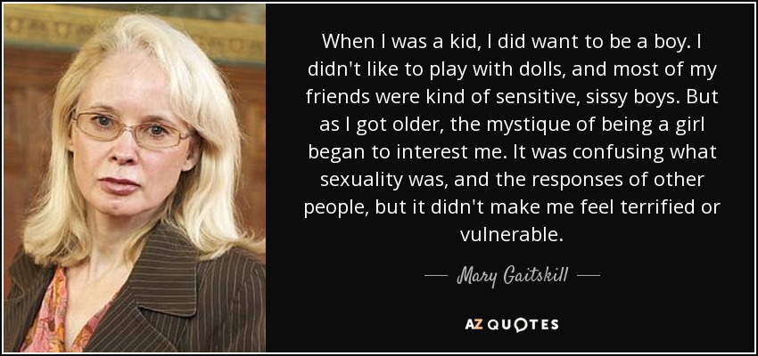 When I was a kid, I did want to be a boy. I didn't like to play with dolls, and most of my friends were kind of sensitive, sissy boys. But as I got older, the mystique of being a girl began to interest me. It was confusing what sexuality was, and the responses of other people, but it didn't make me feel terrified or vulnerable. - Mary Gaitskill