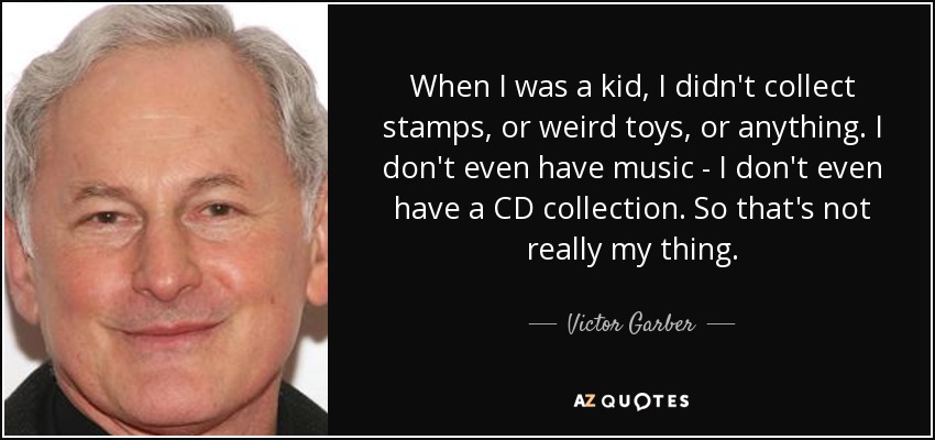 When I was a kid, I didn't collect stamps, or weird toys, or anything. I don't even have music - I don't even have a CD collection. So that's not really my thing. - Victor Garber