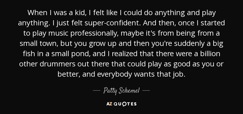 When I was a kid, I felt like I could do anything and play anything. I just felt super-confident. And then, once I started to play music professionally, maybe it's from being from a small town, but you grow up and then you're suddenly a big fish in a small pond, and I realized that there were a billion other drummers out there that could play as good as you or better, and everybody wants that job. - Patty Schemel