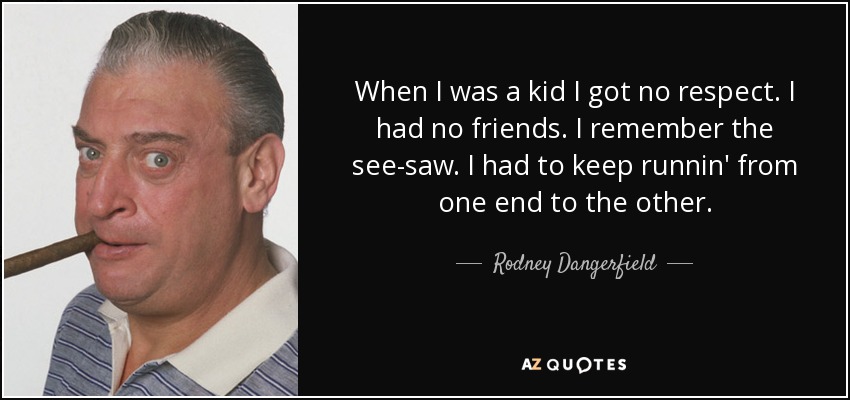 When I was a kid I got no respect. I had no friends. I remember the see-saw. I had to keep runnin' from one end to the other. - Rodney Dangerfield