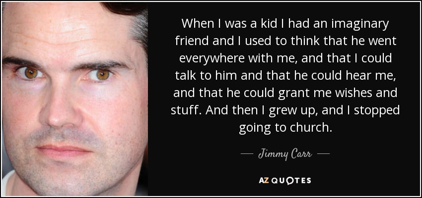 When I was a kid I had an imaginary friend and I used to think that he went everywhere with me, and that I could talk to him and that he could hear me, and that he could grant me wishes and stuff. And then I grew up, and I stopped going to church. - Jimmy Carr