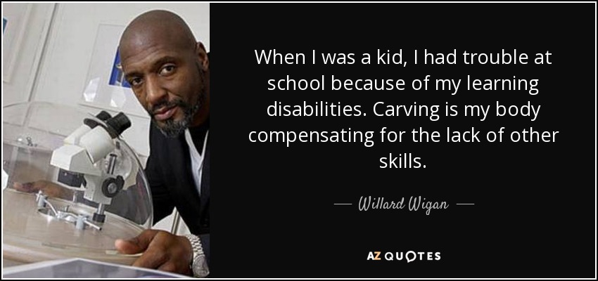 When I was a kid, I had trouble at school because of my learning disabilities. Carving is my body compensating for the lack of other skills. - Willard Wigan