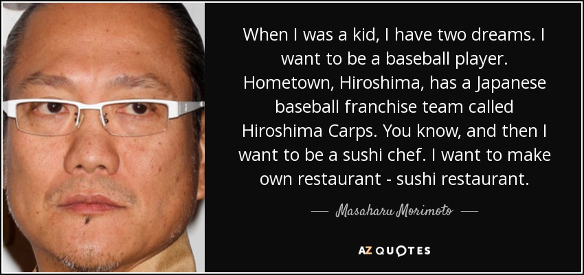 When I was a kid, I have two dreams. I want to be a baseball player. Hometown, Hiroshima, has a Japanese baseball franchise team called Hiroshima Carps. You know, and then I want to be a sushi chef. I want to make own restaurant - sushi restaurant. - Masaharu Morimoto