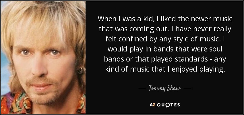 When I was a kid, I liked the newer music that was coming out. I have never really felt confined by any style of music. I would play in bands that were soul bands or that played standards - any kind of music that I enjoyed playing. - Tommy Shaw