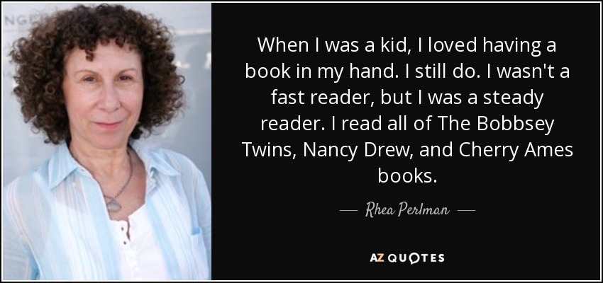 When I was a kid, I loved having a book in my hand. I still do. I wasn't a fast reader, but I was a steady reader. I read all of The Bobbsey Twins, Nancy Drew, and Cherry Ames books. - Rhea Perlman