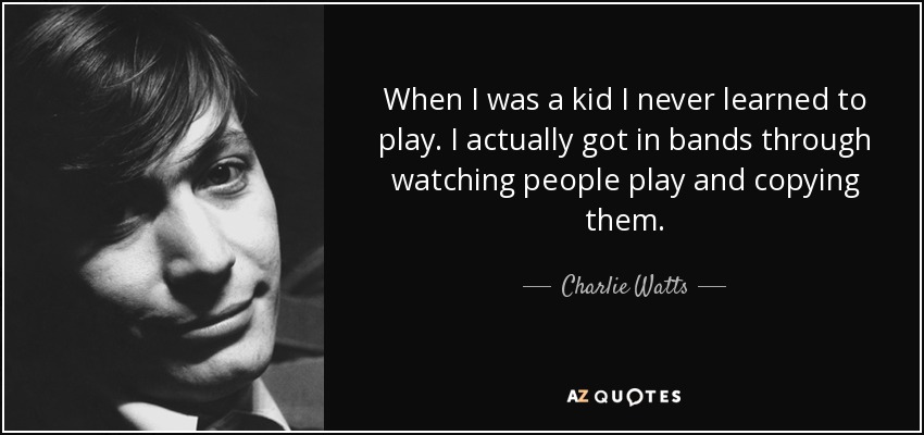 When I was a kid I never learned to play. I actually got in bands through watching people play and copying them. - Charlie Watts