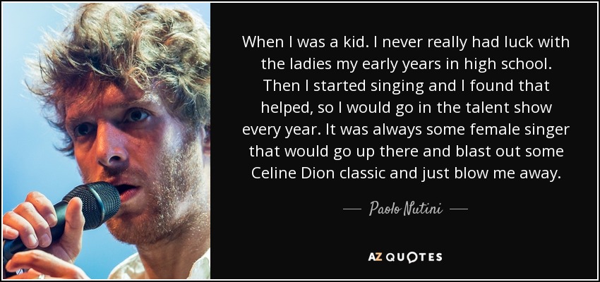 When I was a kid. I never really had luck with the ladies my early years in high school. Then I started singing and I found that helped, so I would go in the talent show every year. It was always some female singer that would go up there and blast out some Celine Dion classic and just blow me away. - Paolo Nutini