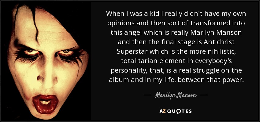 When I was a kid I really didn't have my own opinions and then sort of transformed into this angel which is really Marilyn Manson and then the final stage is Antichrist Superstar which is the more nihilistic, totalitarian element in everybody's personality, that, is a real struggle on the album and in my life, between that power. - Marilyn Manson