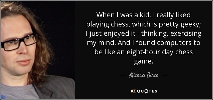 When I was a kid, I really liked playing chess, which is pretty geeky; I just enjoyed it - thinking, exercising my mind. And I found computers to be like an eight-hour day chess game. - Michael Birch