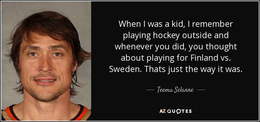When I was a kid, I remember playing hockey outside and whenever you did, you thought about playing for Finland vs. Sweden. Thats just the way it was. - Teemu Selanne
