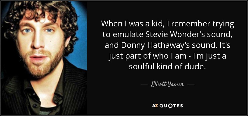 When I was a kid, I remember trying to emulate Stevie Wonder's sound, and Donny Hathaway's sound. It's just part of who I am - I'm just a soulful kind of dude. - Elliott Yamin
