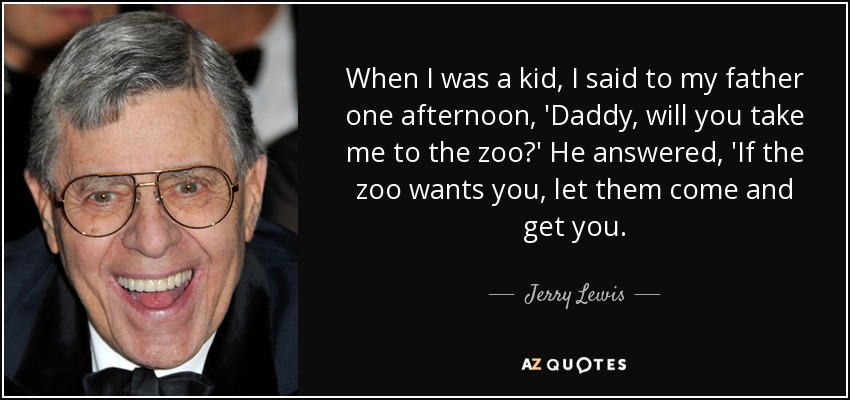 When I was a kid, I said to my father one afternoon, 'Daddy, will you take me to the zoo?' He answered, 'If the zoo wants you, let them come and get you. - Jerry Lewis