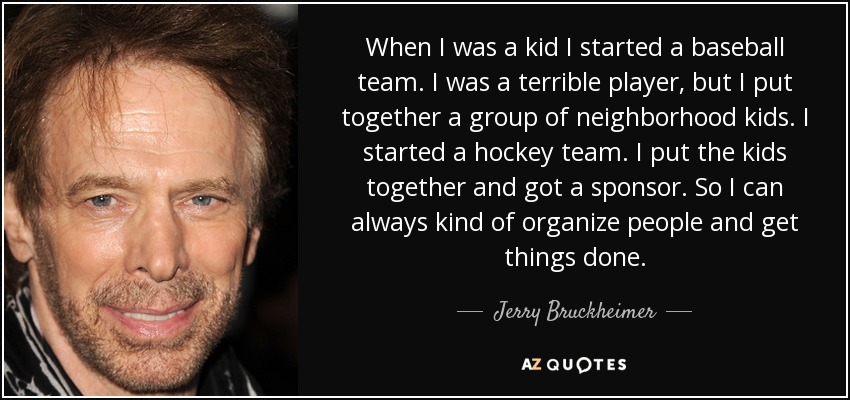 When I was a kid I started a baseball team. I was a terrible player, but I put together a group of neighborhood kids. I started a hockey team. I put the kids together and got a sponsor. So I can always kind of organize people and get things done. - Jerry Bruckheimer