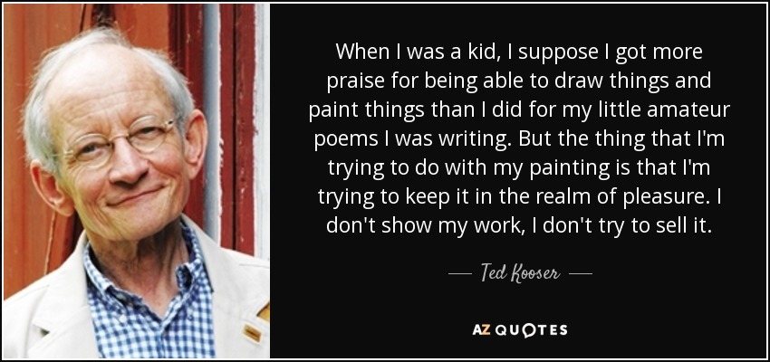 When I was a kid, I suppose I got more praise for being able to draw things and paint things than I did for my little amateur poems I was writing. But the thing that I'm trying to do with my painting is that I'm trying to keep it in the realm of pleasure. I don't show my work, I don't try to sell it. - Ted Kooser