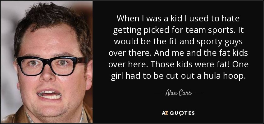 When I was a kid I used to hate getting picked for team sports. It would be the fit and sporty guys over there. And me and the fat kids over here. Those kids were fat! One girl had to be cut out a hula hoop. - Alan Carr