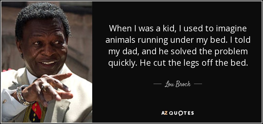 When I was a kid, I used to imagine animals running under my bed. I told my dad, and he solved the problem quickly. He cut the legs off the bed. - Lou Brock