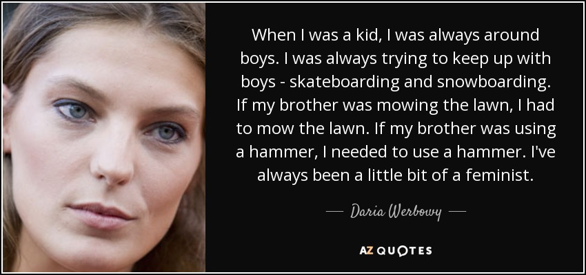 When I was a kid, I was always around boys. I was always trying to keep up with boys - skateboarding and snowboarding. If my brother was mowing the lawn, I had to mow the lawn. If my brother was using a hammer, I needed to use a hammer. I've always been a little bit of a feminist. - Daria Werbowy