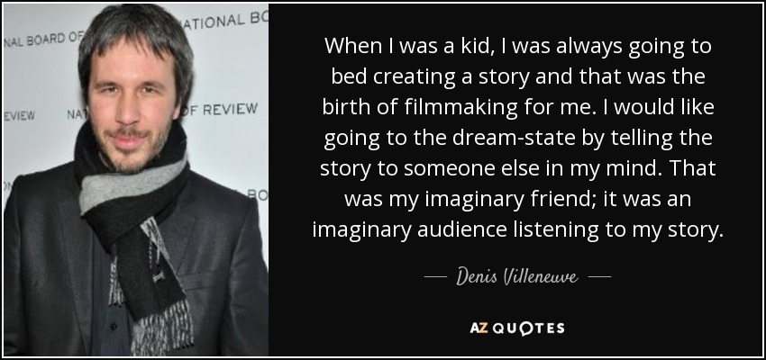 When I was a kid, I was always going to bed creating a story and that was the birth of filmmaking for me. I would like going to the dream-state by telling the story to someone else in my mind. That was my imaginary friend; it was an imaginary audience listening to my story. - Denis Villeneuve