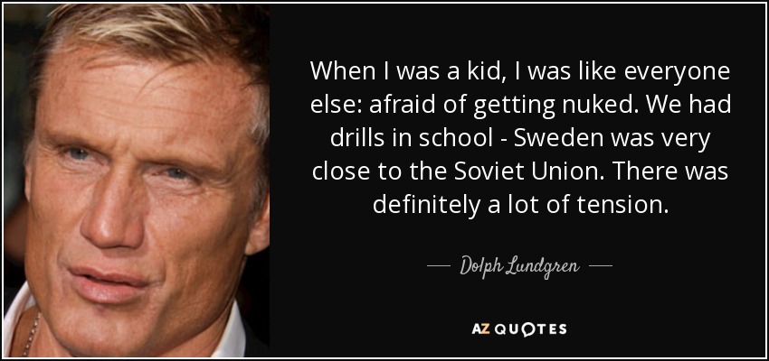 When I was a kid, I was like everyone else: afraid of getting nuked. We had drills in school - Sweden was very close to the Soviet Union. There was definitely a lot of tension. - Dolph Lundgren
