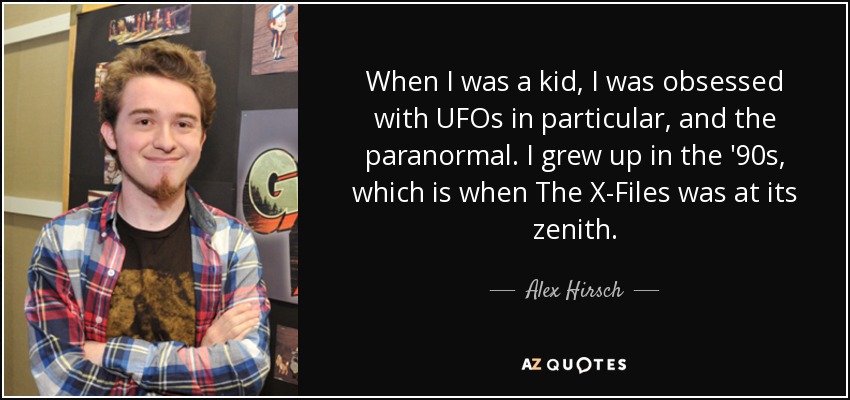 When I was a kid, I was obsessed with UFOs in particular, and the paranormal. I grew up in the '90s, which is when The X-Files was at its zenith. - Alex Hirsch