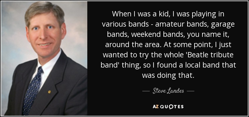 When I was a kid, I was playing in various bands - amateur bands, garage bands, weekend bands, you name it, around the area. At some point, I just wanted to try the whole 'Beatle tribute band' thing, so I found a local band that was doing that. - Steve Landes