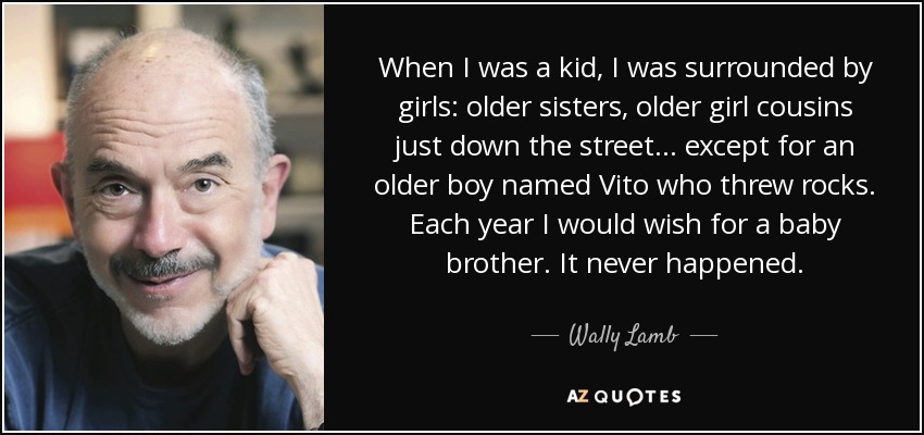 When I was a kid, I was surrounded by girls: older sisters, older girl cousins just down the street... except for an older boy named Vito who threw rocks. Each year I would wish for a baby brother. It never happened. - Wally Lamb