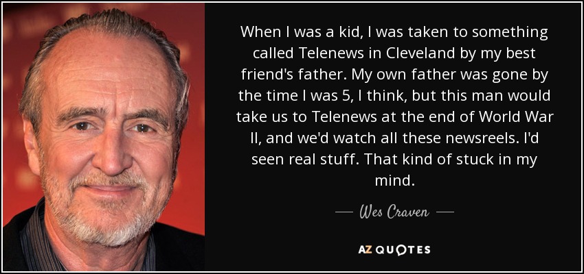 When I was a kid, I was taken to something called Telenews in Cleveland by my best friend's father. My own father was gone by the time I was 5, I think, but this man would take us to Telenews at the end of World War II, and we'd watch all these newsreels. I'd seen real stuff. That kind of stuck in my mind. - Wes Craven
