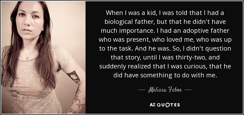 When I was a kid, I was told that I had a biological father, but that he didn't have much importance. I had an adoptive father who was present, who loved me, who was up to the task. And he was. So, I didn't question that story, until I was thirty-two, and suddenly realized that I was curious, that he did have something to do with me. - Melissa Febos