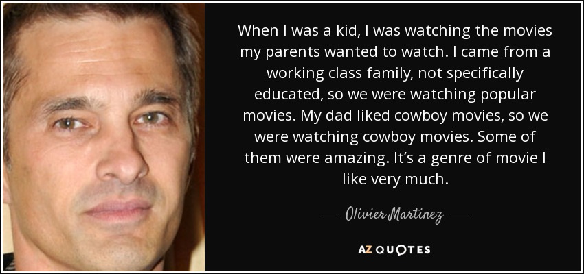 When I was a kid, I was watching the movies my parents wanted to watch. I came from a working class family, not specifically educated, so we were watching popular movies. My dad liked cowboy movies, so we were watching cowboy movies. Some of them were amazing. It’s a genre of movie I like very much. - Olivier Martinez