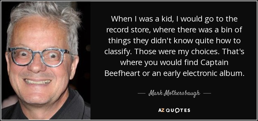 When I was a kid, I would go to the record store, where there was a bin of things they didn't know quite how to classify. Those were my choices. That's where you would find Captain Beefheart or an early electronic album. - Mark Mothersbaugh
