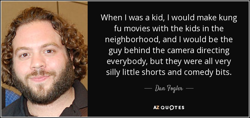 When I was a kid, I would make kung fu movies with the kids in the neighborhood, and I would be the guy behind the camera directing everybody, but they were all very silly little shorts and comedy bits. - Dan Fogler