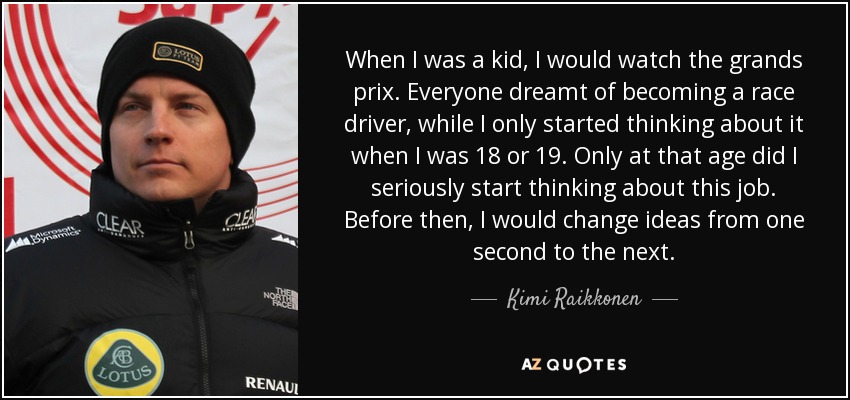 When I was a kid, I would watch the grands prix. Everyone dreamt of becoming a race driver, while I only started thinking about it when I was 18 or 19. Only at that age did I seriously start thinking about this job. Before then, I would change ideas from one second to the next. - Kimi Raikkonen