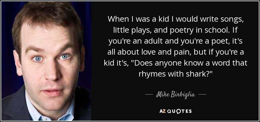 When I was a kid I would write songs, little plays, and poetry in school. If you're an adult and you're a poet, it's all about love and pain, but if you're a kid it's, 