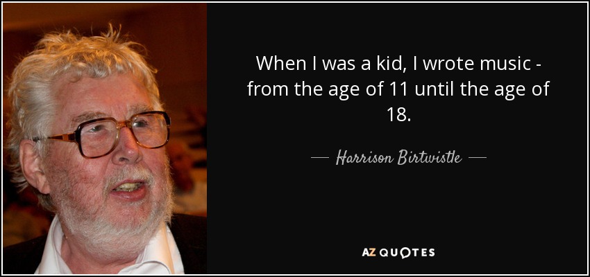 When I was a kid, I wrote music - from the age of 11 until the age of 18. - Harrison Birtwistle