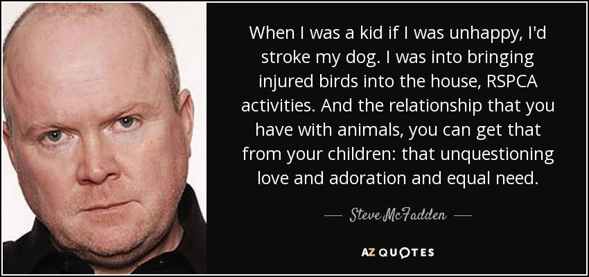 When I was a kid if I was unhappy, I'd stroke my dog. I was into bringing injured birds into the house, RSPCA activities. And the relationship that you have with animals, you can get that from your children: that unquestioning love and adoration and equal need. - Steve McFadden