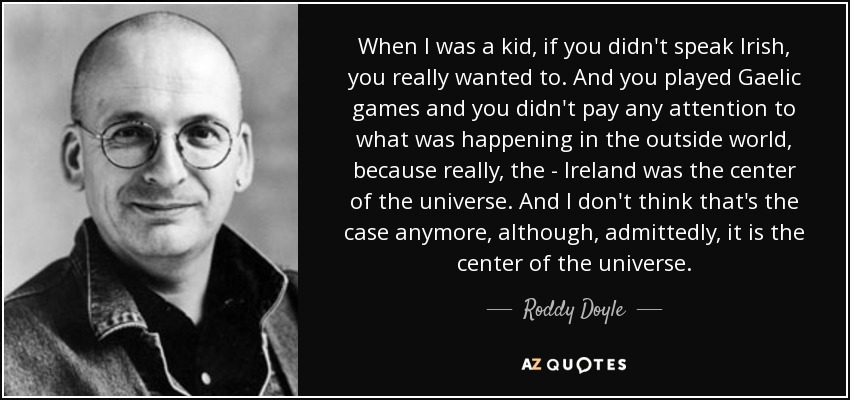 When I was a kid, if you didn't speak Irish, you really wanted to. And you played Gaelic games and you didn't pay any attention to what was happening in the outside world, because really, the - Ireland was the center of the universe. And I don't think that's the case anymore, although, admittedly, it is the center of the universe. - Roddy Doyle